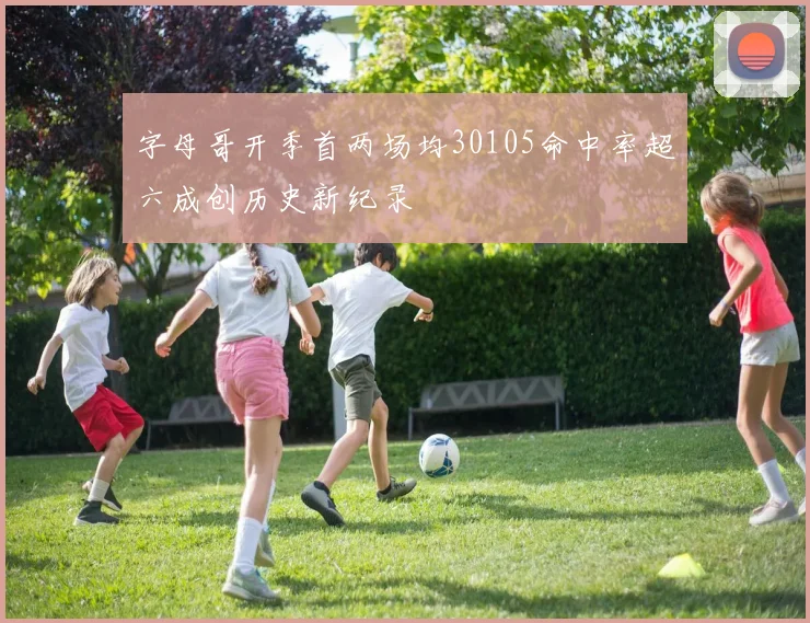 字母哥开季首两场均30105命中率超六成创历史新纪录