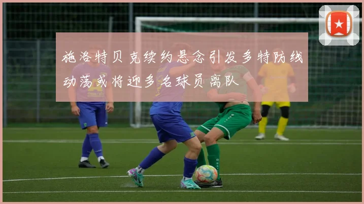 施洛特贝克续约悬念引发多特防线动荡或将迎多名球员离队