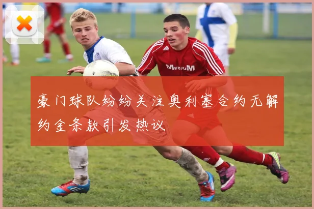豪门球队纷纷关注奥利塞合约无解约金条款引发热议