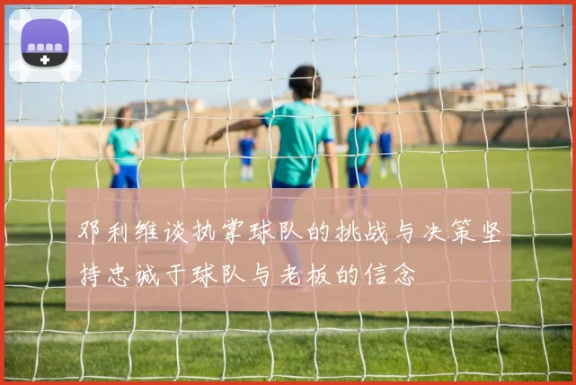 邓利维谈执掌球队的挑战与决策坚持忠诚于球队与老板的信念