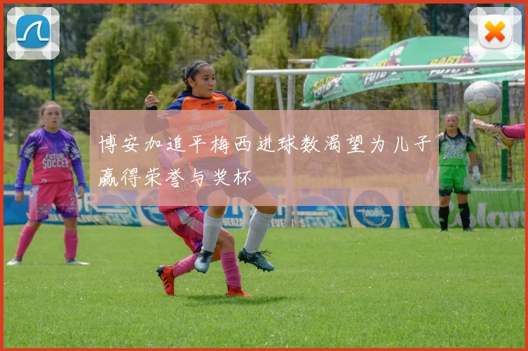 博安加追平梅西进球数渴望为儿子赢得荣誉与奖杯
