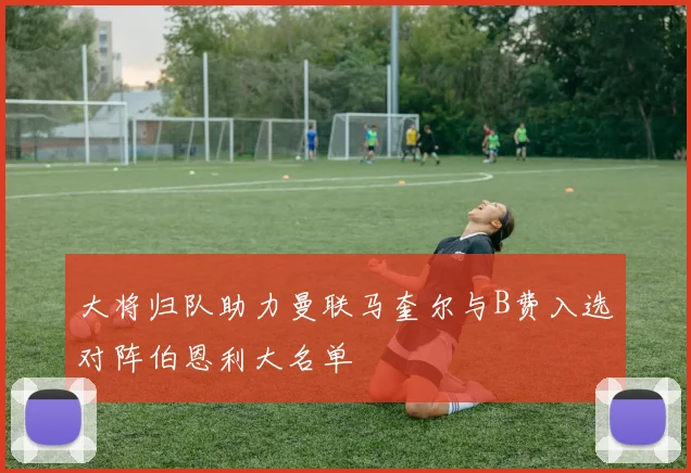 大将归队助力曼联马奎尔与B费入选对阵伯恩利大名单