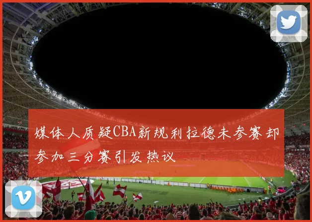 媒体人质疑CBA新规利拉德未参赛却参加三分赛引发热议