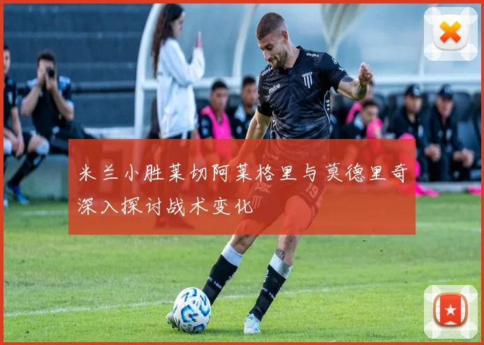 米兰小胜莱切阿莱格里与莫德里奇深入探讨战术变化
