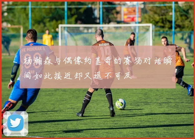 杨瀚森与偶像约基奇的赛场对话瞬间如此接近却又遥不可及