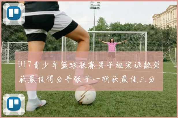 U17青少年篮球联赛男子组宋远航荣获最佳得分手张子一斩获最佳三分手称号