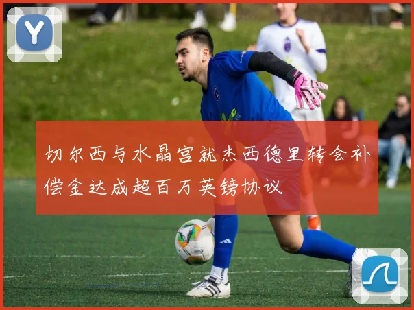 切尔西与水晶宫就杰西德里转会补偿金达成超百万英镑协议