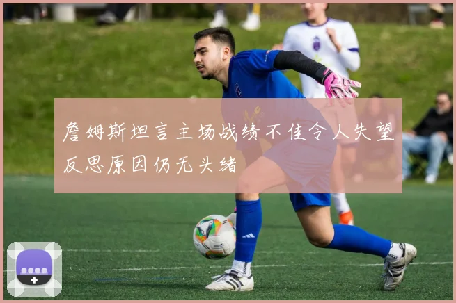 詹姆斯坦言主场战绩不佳令人失望反思原因仍无头绪