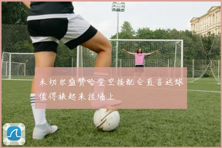 米切尔盛赞哈登空接配合直言这球值得裱起来挂墙上