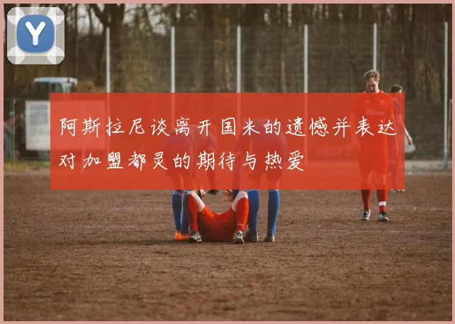 阿斯拉尼谈离开国米的遗憾并表达对加盟都灵的期待与热爱