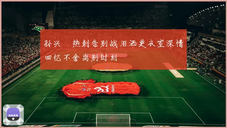 孙兴慜热刺告别战泪洒更衣室深情回忆不舍离别时刻