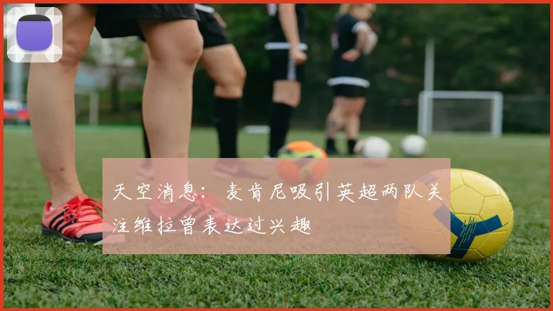 天空消息：麦肯尼吸引英超两队关注维拉曾表达过兴趣