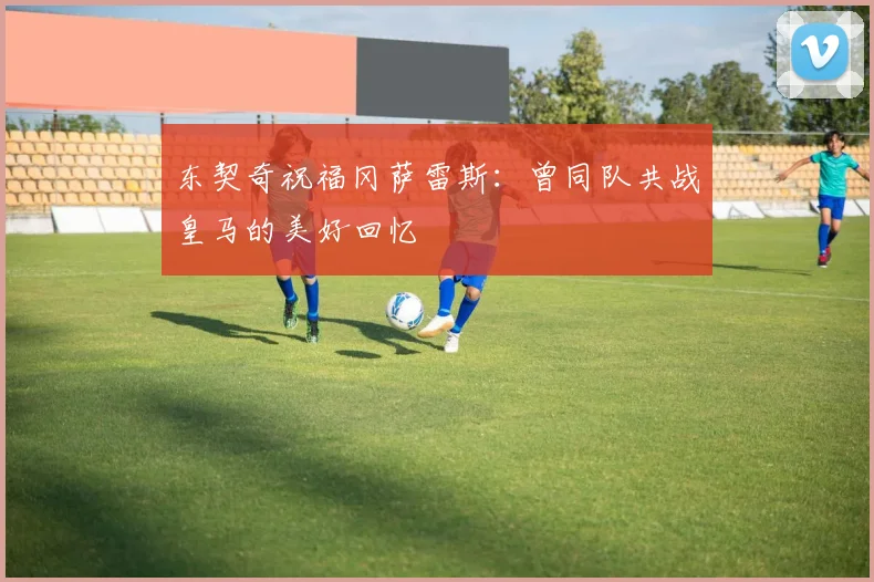 东契奇祝福冈萨雷斯：曾同队共战皇马的美好回忆