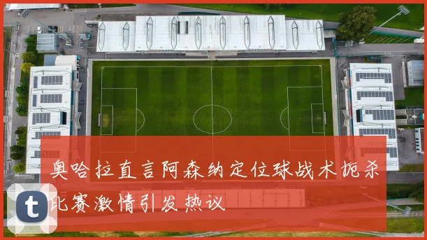 奥哈拉直言阿森纳定位球战术扼杀比赛激情引发热议