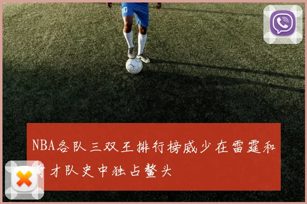 NBA各队三双王排行榜威少在雷霆和奇才队史中独占鳌头