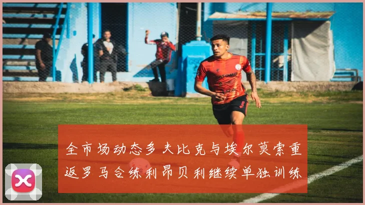 全市场动态多夫比克与埃尔莫索重返罗马合练利昂贝利继续单独训练状态观察