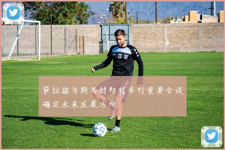 萨拉赫与斯洛特即将举行重要会谈确定未来发展方向