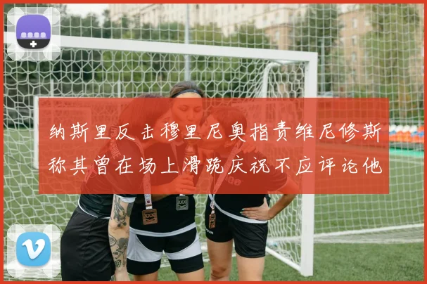纳斯里反击穆里尼奥指责维尼修斯称其曾在场上滑跪庆祝不应评论他人