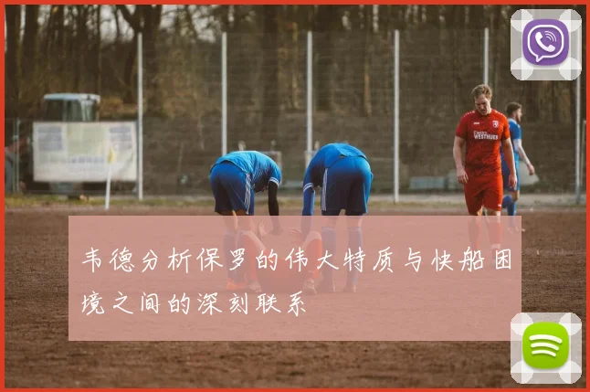 韦德分析保罗的伟大特质与快船困境之间的深刻联系