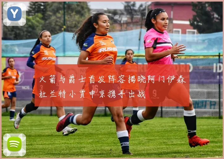 火箭与爵士首发阵容揭晓阿门伊森杜兰特小贾申京携手出战