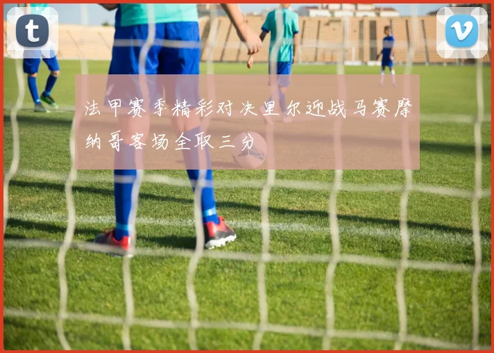 法甲赛季精彩对决里尔迎战马赛摩纳哥客场全取三分