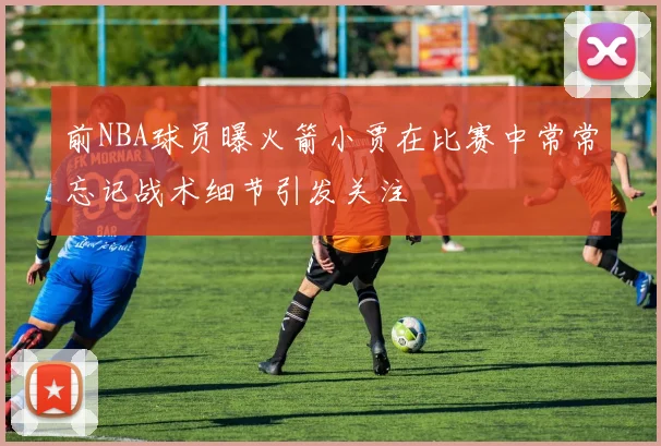 前NBA球员曝火箭小贾在比赛中常常忘记战术细节引发关注