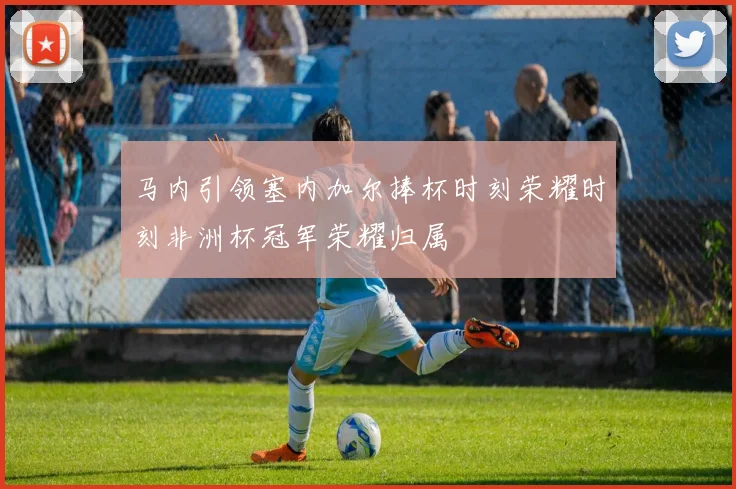 马内引领塞内加尔捧杯时刻荣耀时刻非洲杯冠军荣耀归属