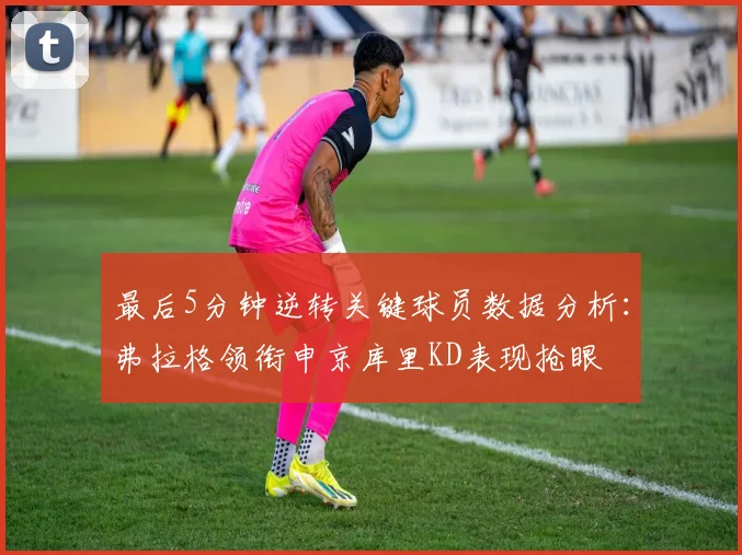 最后5分钟逆转关键球员数据分析：弗拉格领衔申京库里KD表现抢眼