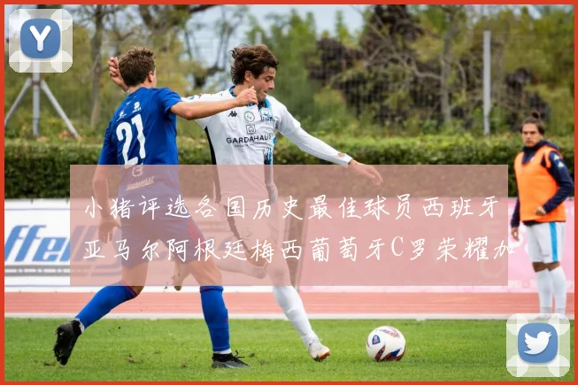 小猪评选各国历史最佳球员西班牙亚马尔阿根廷梅西葡萄牙C罗荣耀加冕