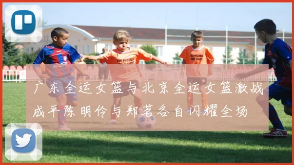 广东全运女篮与北京全运女篮激战成平陈明伶与郑茗各自闪耀全场