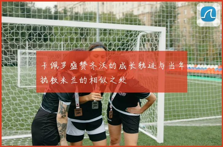 卡佩罗盛赞齐沃的成长轨迹与当年执教米兰的相似之处